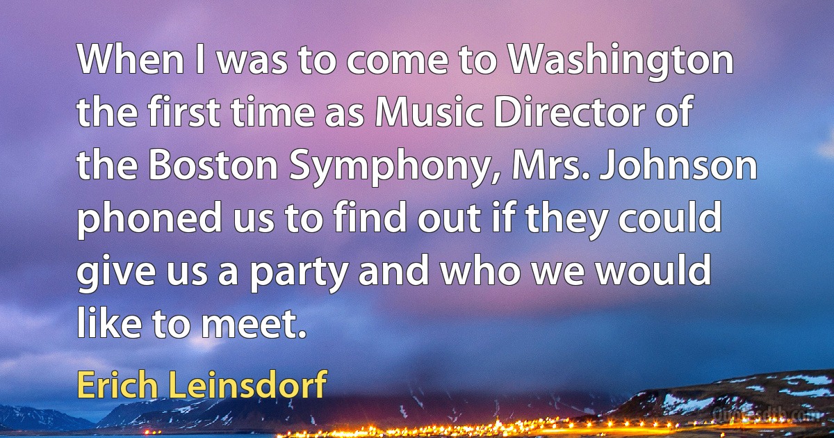 When I was to come to Washington the first time as Music Director of the Boston Symphony, Mrs. Johnson phoned us to find out if they could give us a party and who we would like to meet. (Erich Leinsdorf)