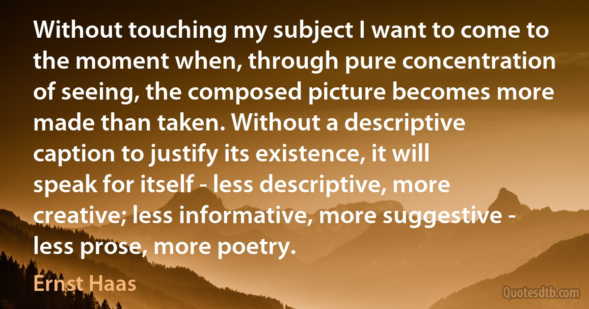 Without touching my subject I want to come to the moment when, through pure concentration of seeing, the composed picture becomes more made than taken. Without a descriptive caption to justify its existence, it will speak for itself - less descriptive, more creative; less informative, more suggestive - less prose, more poetry. (Ernst Haas)