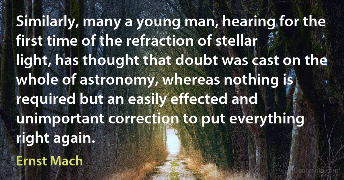 Similarly, many a young man, hearing for the first time of the refraction of stellar light, has thought that doubt was cast on the whole of astronomy, whereas nothing is required but an easily effected and unimportant correction to put everything right again. (Ernst Mach)