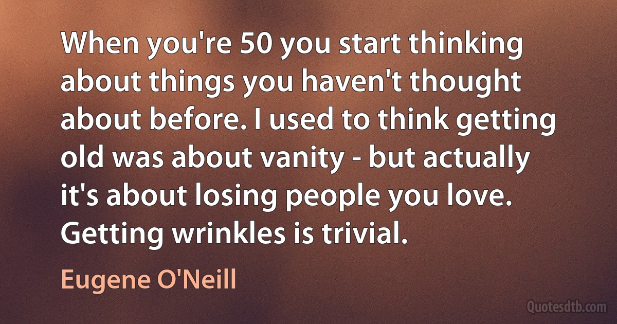 When you're 50 you start thinking about things you haven't thought about before. I used to think getting old was about vanity - but actually it's about losing people you love. Getting wrinkles is trivial. (Eugene O'Neill)