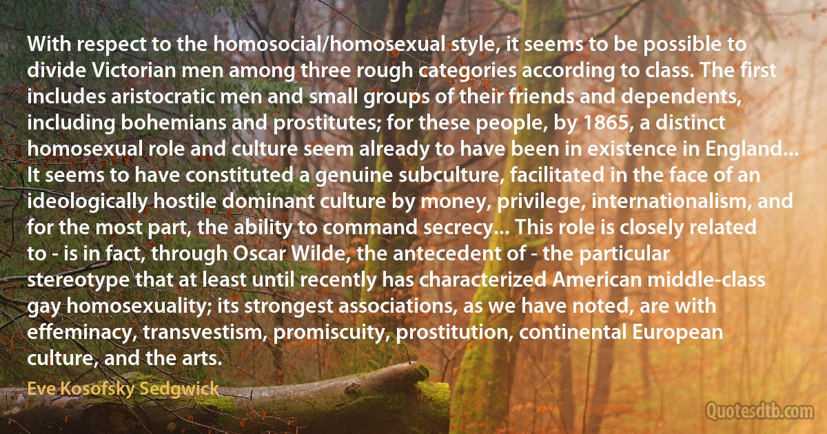 With respect to the homosocial/homosexual style, it seems to be possible to divide Victorian men among three rough categories according to class. The first includes aristocratic men and small groups of their friends and dependents, including bohemians and prostitutes; for these people, by 1865, a distinct homosexual role and culture seem already to have been in existence in England... It seems to have constituted a genuine subculture, facilitated in the face of an ideologically hostile dominant culture by money, privilege, internationalism, and for the most part, the ability to command secrecy... This role is closely related to - is in fact, through Oscar Wilde, the antecedent of - the particular stereotype that at least until recently has characterized American middle-class gay homosexuality; its strongest associations, as we have noted, are with effeminacy, transvestism, promiscuity, prostitution, continental European culture, and the arts. (Eve Kosofsky Sedgwick)