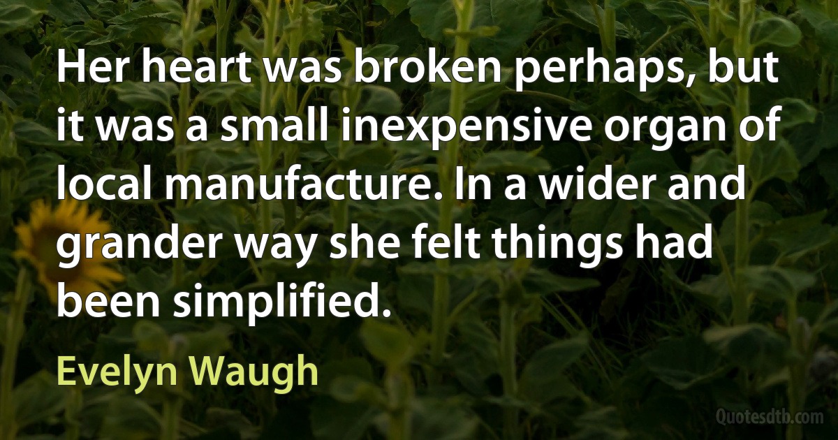 Her heart was broken perhaps, but it was a small inexpensive organ of local manufacture. In a wider and grander way she felt things had been simplified. (Evelyn Waugh)