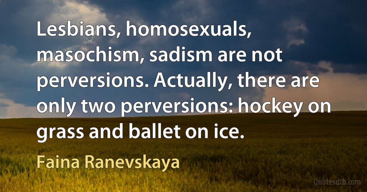 Lesbians, homosexuals, masochism, sadism are not perversions. Actually, there are only two perversions: hockey on grass and ballet on ice. (Faina Ranevskaya)