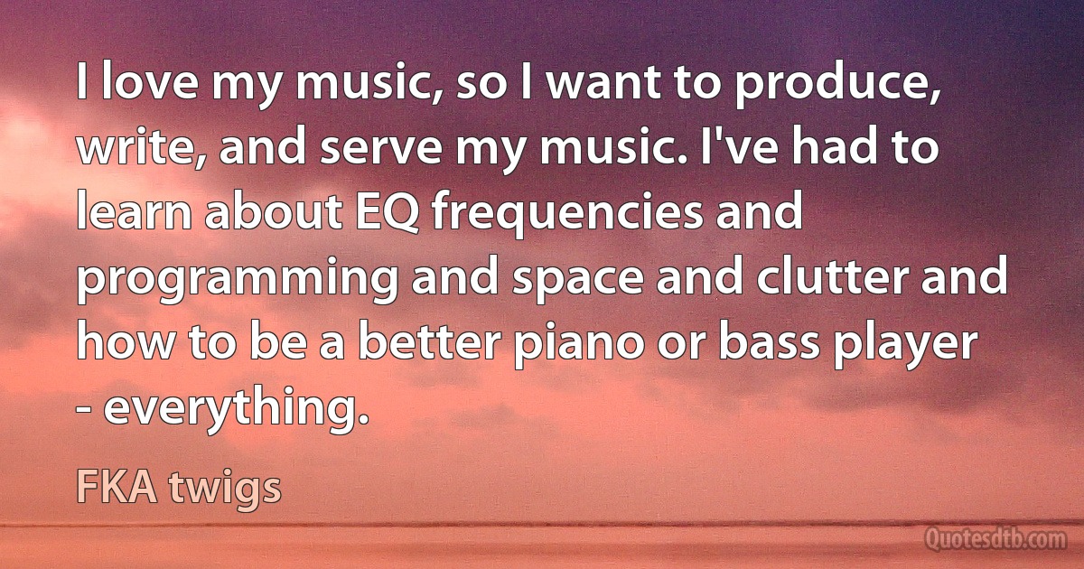 I love my music, so I want to produce, write, and serve my music. I've had to learn about EQ frequencies and programming and space and clutter and how to be a better piano or bass player - everything. (FKA twigs)