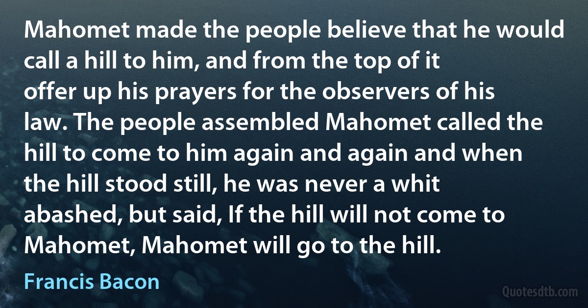 Mahomet made the people believe that he would call a hill to him, and from the top of it offer up his prayers for the observers of his law. The people assembled Mahomet called the hill to come to him again and again and when the hill stood still, he was never a whit abashed, but said, If the hill will not come to Mahomet, Mahomet will go to the hill. (Francis Bacon)