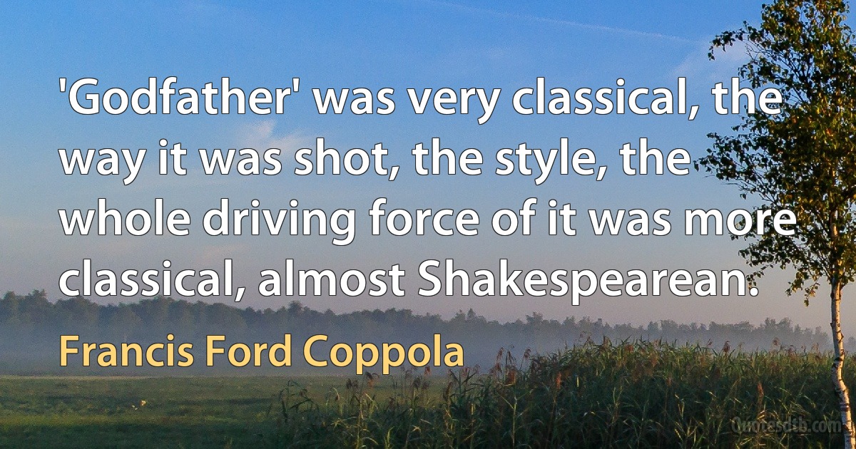 'Godfather' was very classical, the way it was shot, the style, the whole driving force of it was more classical, almost Shakespearean. (Francis Ford Coppola)