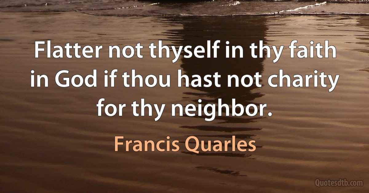 Flatter not thyself in thy faith in God if thou hast not charity for thy neighbor. (Francis Quarles)