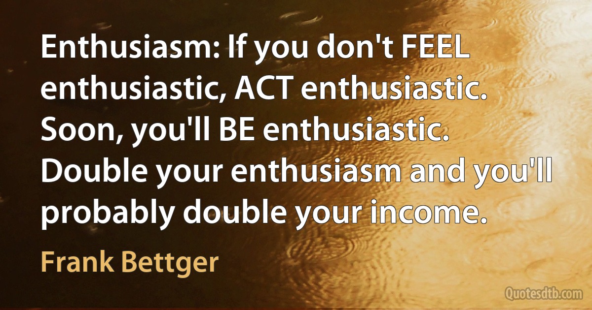 Enthusiasm: If you don't FEEL enthusiastic, ACT enthusiastic. Soon, you'll BE enthusiastic. Double your enthusiasm and you'll probably double your income. (Frank Bettger)