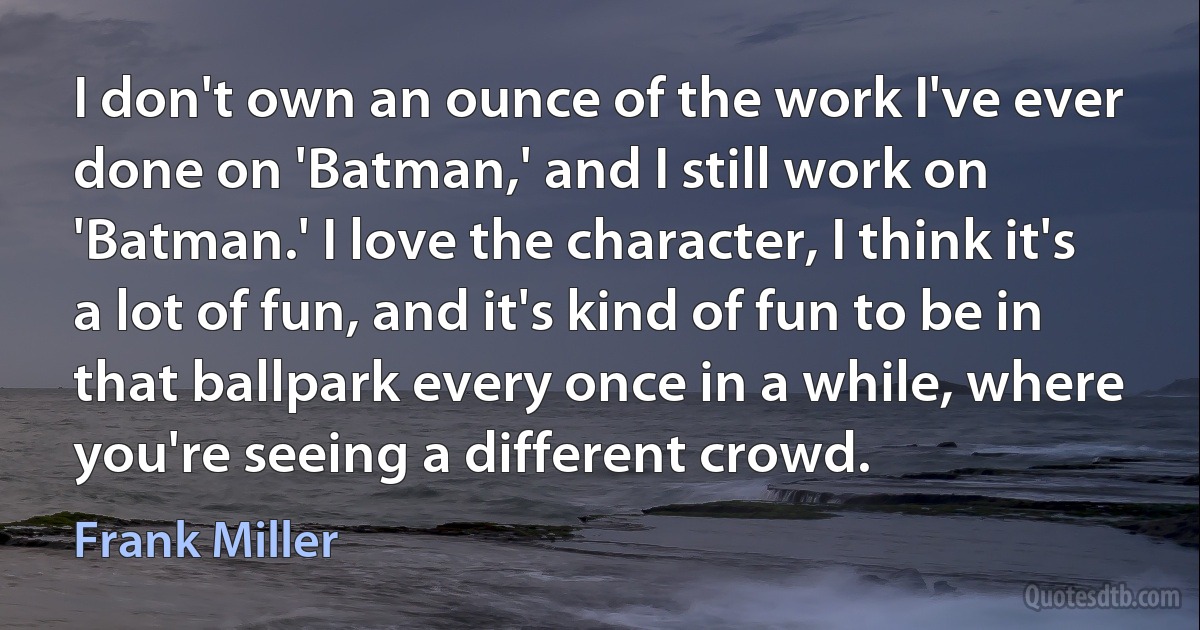 I don't own an ounce of the work I've ever done on 'Batman,' and I still work on 'Batman.' I love the character, I think it's a lot of fun, and it's kind of fun to be in that ballpark every once in a while, where you're seeing a different crowd. (Frank Miller)