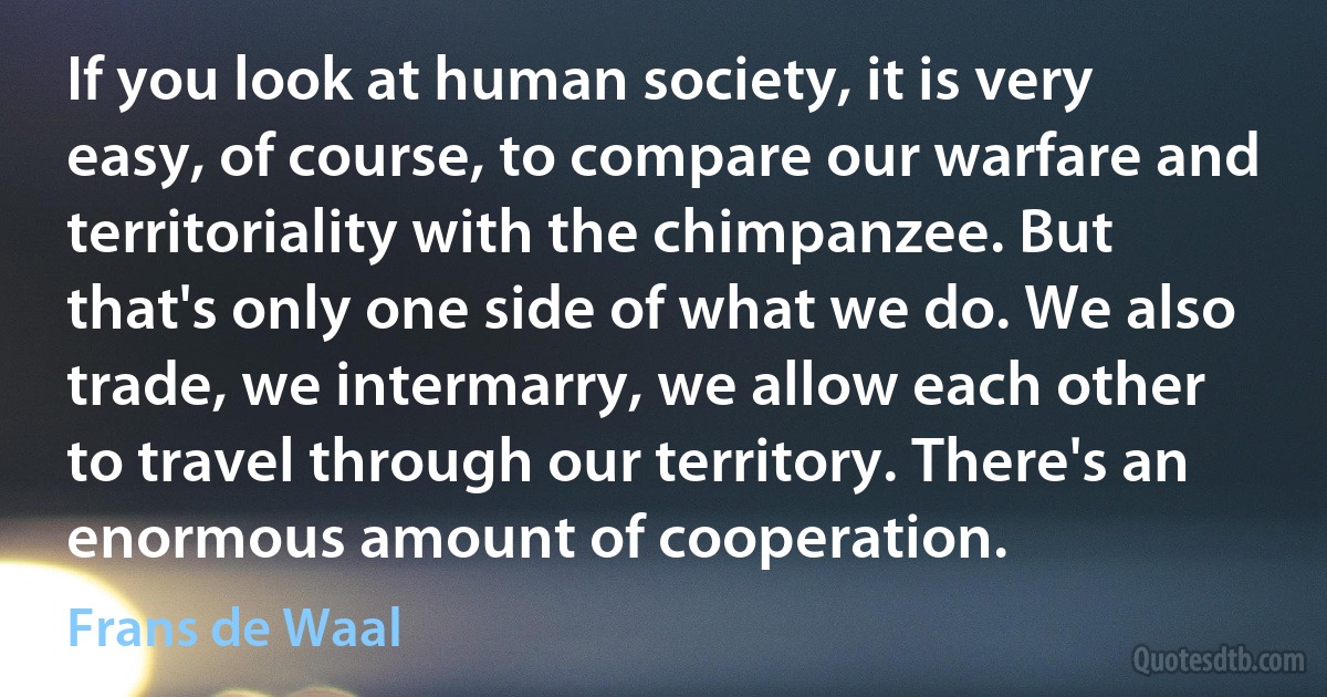 If you look at human society, it is very easy, of course, to compare our warfare and territoriality with the chimpanzee. But that's only one side of what we do. We also trade, we intermarry, we allow each other to travel through our territory. There's an enormous amount of cooperation. (Frans de Waal)