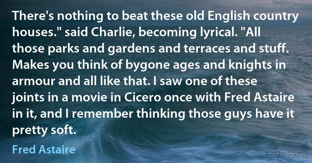 There's nothing to beat these old English country houses." said Charlie, becoming lyrical. "All those parks and gardens and terraces and stuff. Makes you think of bygone ages and knights in armour and all like that. I saw one of these joints in a movie in Cicero once with Fred Astaire in it, and I remember thinking those guys have it pretty soft. (Fred Astaire)