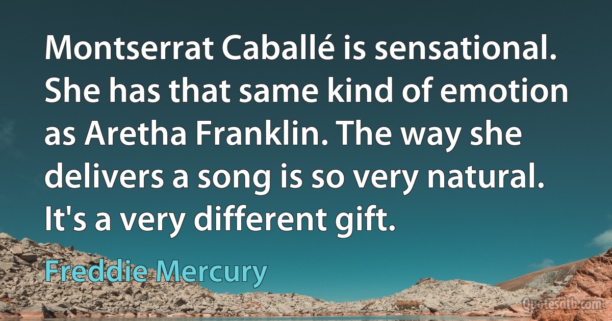 Montserrat Caballé is sensational. She has that same kind of emotion as Aretha Franklin. The way she delivers a song is so very natural. It's a very different gift. (Freddie Mercury)