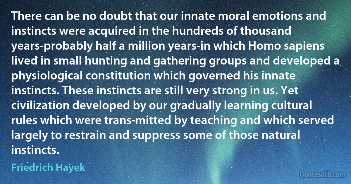 There can be no doubt that our innate moral emotions and instincts were acquired in the hundreds of thousand years-probably half a million years-in which Homo sapiens lived in small hunting and gathering groups and developed a physiological constitution which governed his innate instincts. These instincts are still very strong in us. Yet civilization developed by our gradually learning cultural rules which were trans­mitted by teaching and which served largely to restrain and suppress some of those natural instincts. (Friedrich Hayek)