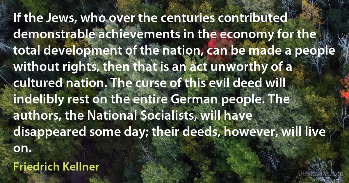 If the Jews, who over the centuries contributed demonstrable achievements in the economy for the total development of the nation, can be made a people without rights, then that is an act unworthy of a cultured nation. The curse of this evil deed will indelibly rest on the entire German people. The authors, the National Socialists, will have disappeared some day; their deeds, however, will live on. (Friedrich Kellner)