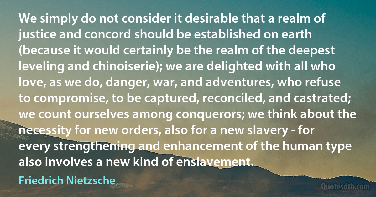 We simply do not consider it desirable that a realm of justice and concord should be established on earth (because it would certainly be the realm of the deepest leveling and chinoiserie); we are delighted with all who love, as we do, danger, war, and adventures, who refuse to compromise, to be captured, reconciled, and castrated; we count ourselves among conquerors; we think about the necessity for new orders, also for a new slavery - for every strengthening and enhancement of the human type also involves a new kind of enslavement. (Friedrich Nietzsche)