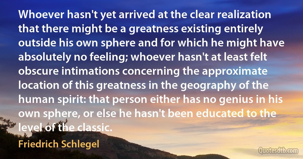 Whoever hasn't yet arrived at the clear realization that there might be a greatness existing entirely outside his own sphere and for which he might have absolutely no feeling; whoever hasn't at least felt obscure intimations concerning the approximate location of this greatness in the geography of the human spirit: that person either has no genius in his own sphere, or else he hasn't been educated to the level of the classic. (Friedrich Schlegel)