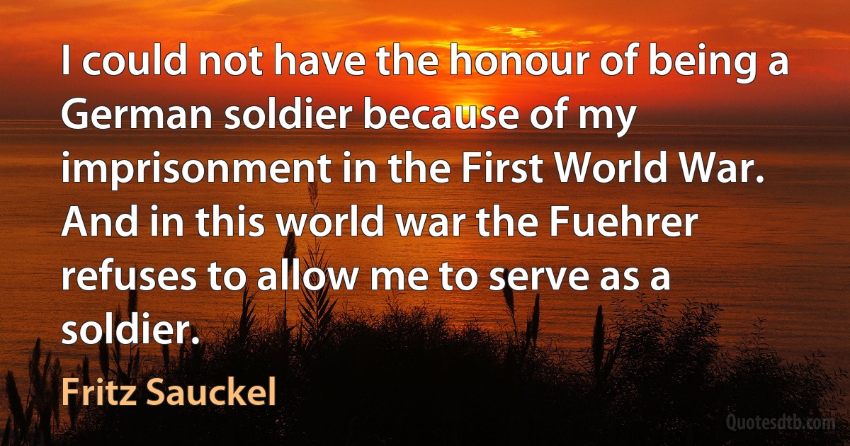 I could not have the honour of being a German soldier because of my imprisonment in the First World War. And in this world war the Fuehrer refuses to allow me to serve as a soldier. (Fritz Sauckel)