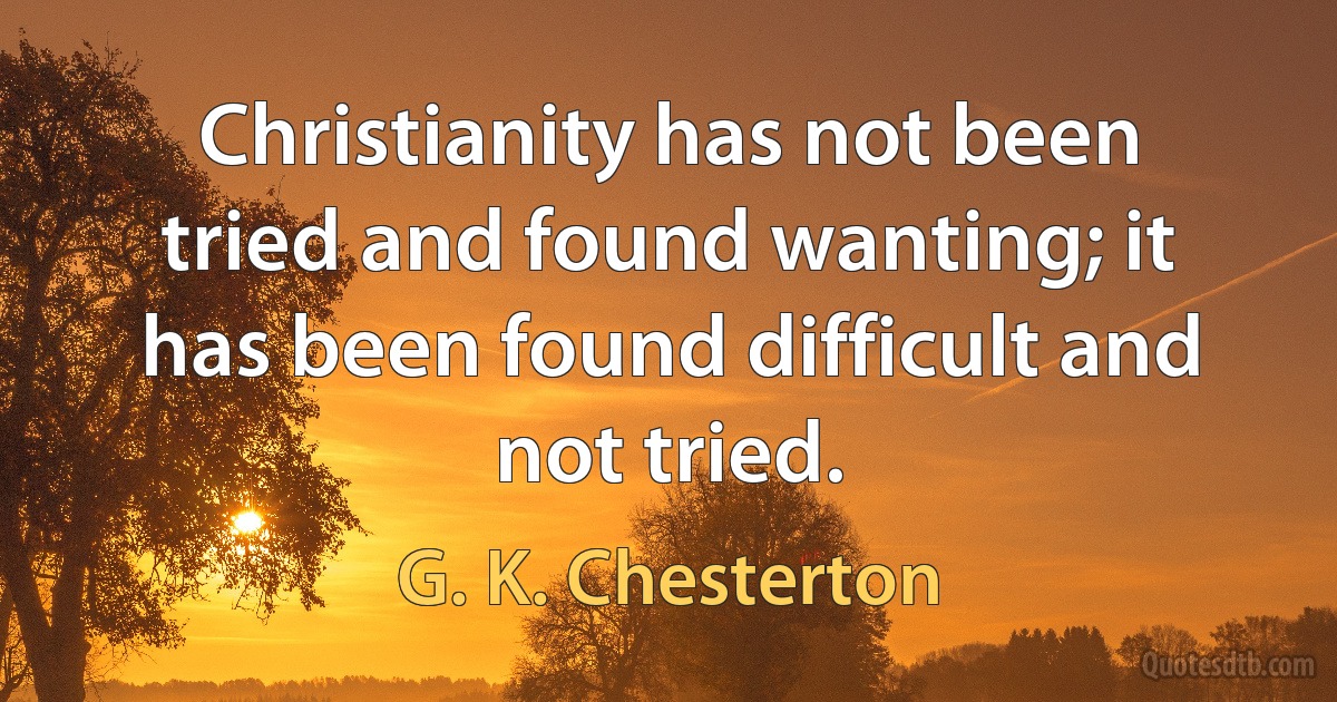 Christianity has not been tried and found wanting; it has been found difficult and not tried. (G. K. Chesterton)