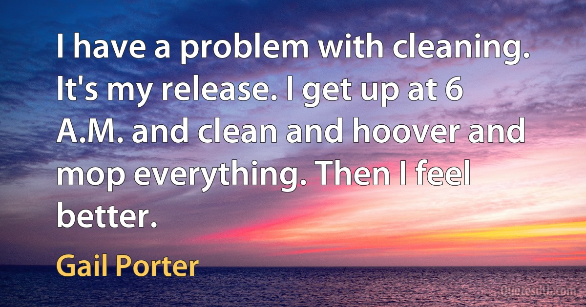 I have a problem with cleaning. It's my release. I get up at 6 A.M. and clean and hoover and mop everything. Then I feel better. (Gail Porter)