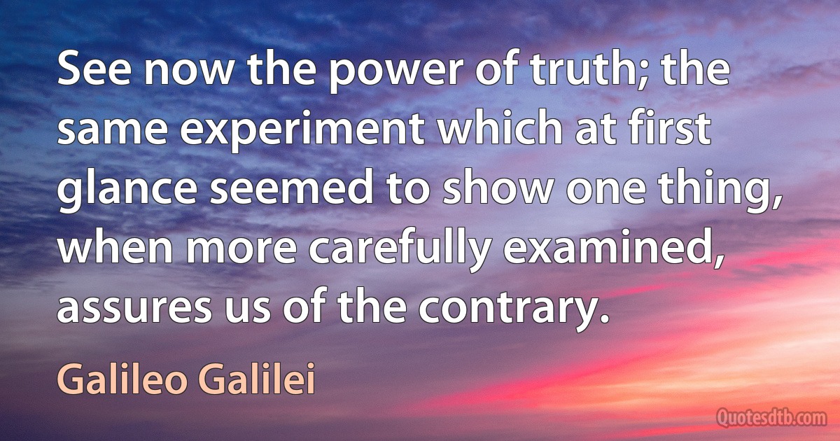 See now the power of truth; the same experiment which at first glance seemed to show one thing, when more carefully examined, assures us of the contrary. (Galileo Galilei)