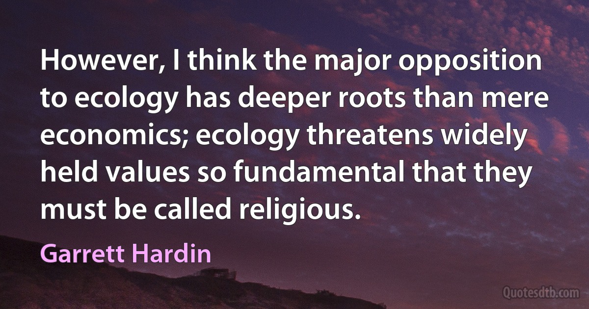 However, I think the major opposition to ecology has deeper roots than mere economics; ecology threatens widely held values so fundamental that they must be called religious. (Garrett Hardin)