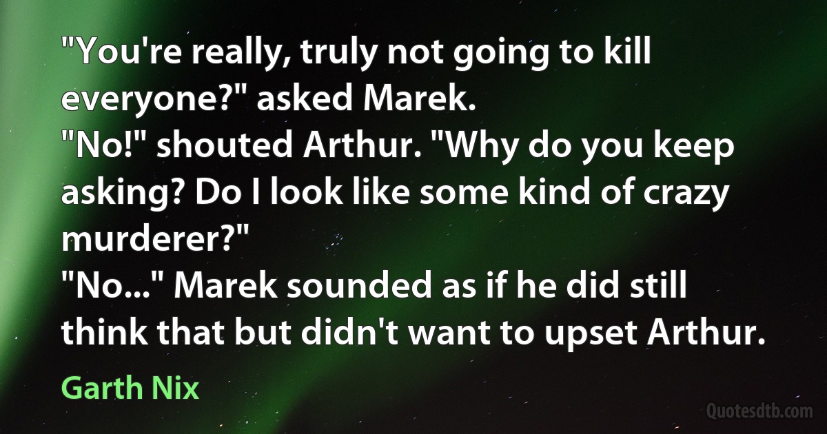 "You're really, truly not going to kill everyone?" asked Marek.
"No!" shouted Arthur. "Why do you keep asking? Do I look like some kind of crazy murderer?"
"No..." Marek sounded as if he did still think that but didn't want to upset Arthur. (Garth Nix)