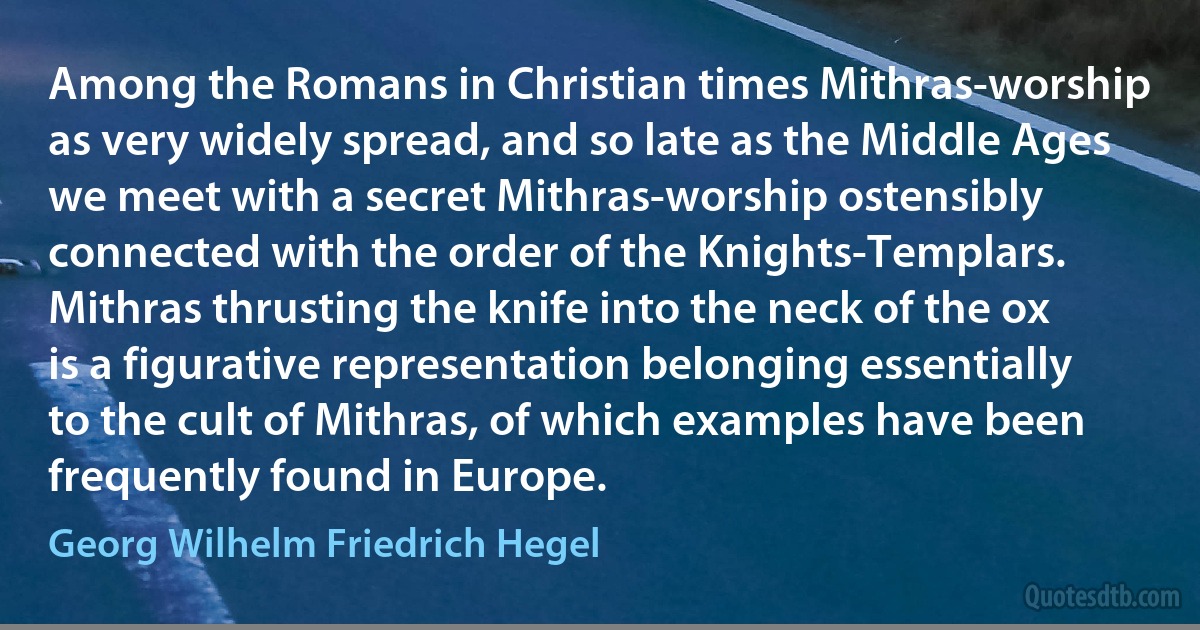 Among the Romans in Christian times Mithras-worship as very widely spread, and so late as the Middle Ages we meet with a secret Mithras-worship ostensibly connected with the order of the Knights-Templars. Mithras thrusting the knife into the neck of the ox is a figurative representation belonging essentially to the cult of Mithras, of which examples have been frequently found in Europe. (Georg Wilhelm Friedrich Hegel)