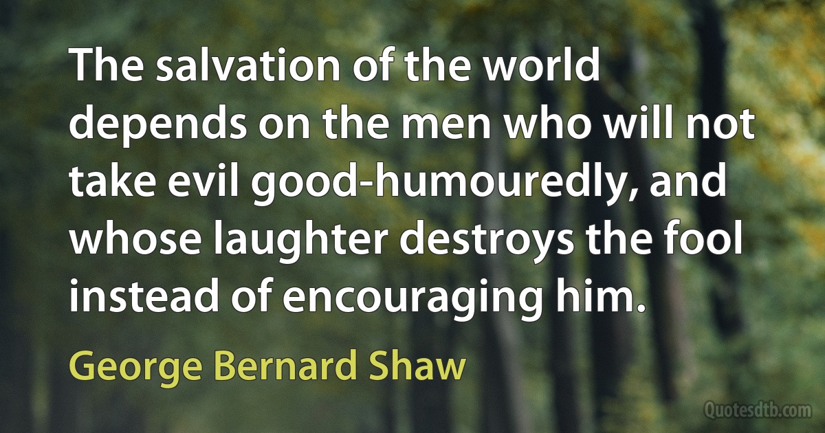 The salvation of the world depends on the men who will not take evil good-humouredly, and whose laughter destroys the fool instead of encouraging him. (George Bernard Shaw)