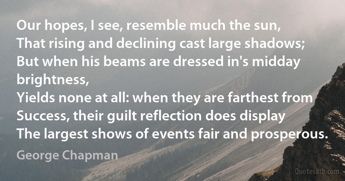 Our hopes, I see, resemble much the sun,
That rising and declining cast large shadows;
But when his beams are dressed in's midday brightness,
Yields none at all: when they are farthest from
Success, their guilt reflection does display
The largest shows of events fair and prosperous. (George Chapman)