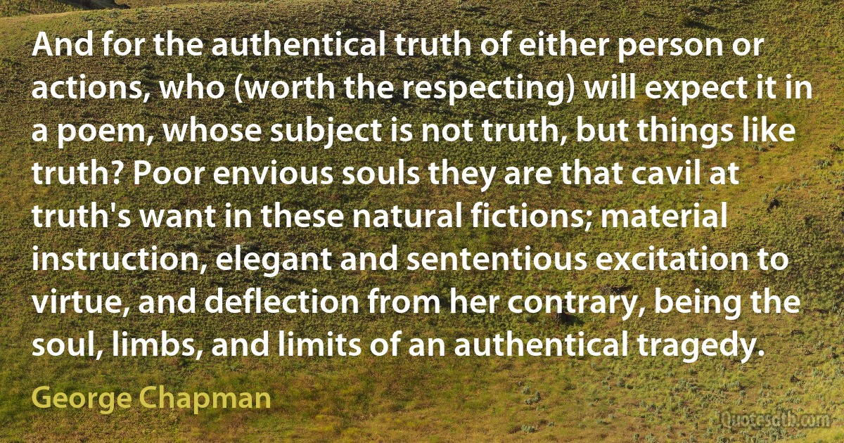 And for the authentical truth of either person or actions, who (worth the respecting) will expect it in a poem, whose subject is not truth, but things like truth? Poor envious souls they are that cavil at truth's want in these natural fictions; material instruction, elegant and sententious excitation to virtue, and deflection from her contrary, being the soul, limbs, and limits of an authentical tragedy. (George Chapman)