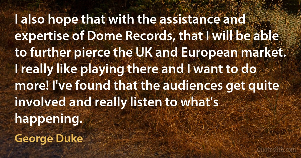 I also hope that with the assistance and expertise of Dome Records, that I will be able to further pierce the UK and European market. I really like playing there and I want to do more! I've found that the audiences get quite involved and really listen to what's happening. (George Duke)