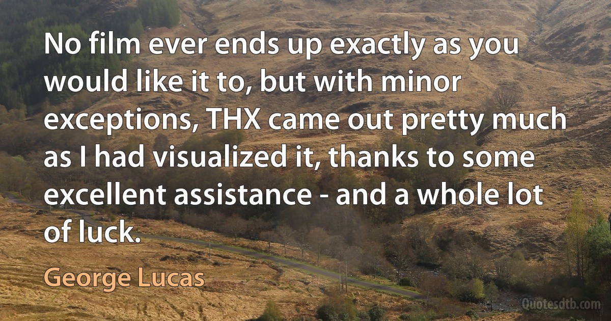 No film ever ends up exactly as you would like it to, but with minor exceptions, THX came out pretty much as I had visualized it, thanks to some excellent assistance - and a whole lot of luck. (George Lucas)