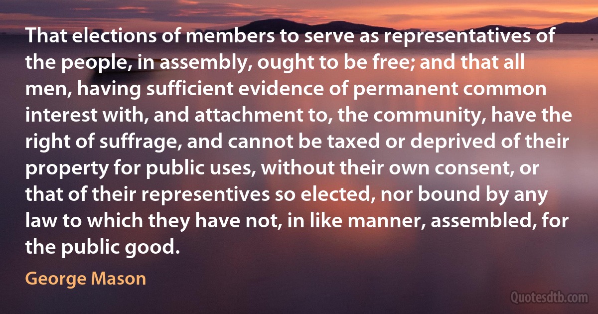 That elections of members to serve as representatives of the people, in assembly, ought to be free; and that all men, having sufficient evidence of permanent common interest with, and attachment to, the community, have the right of suffrage, and cannot be taxed or deprived of their property for public uses, without their own consent, or that of their representives so elected, nor bound by any law to which they have not, in like manner, assembled, for the public good. (George Mason)