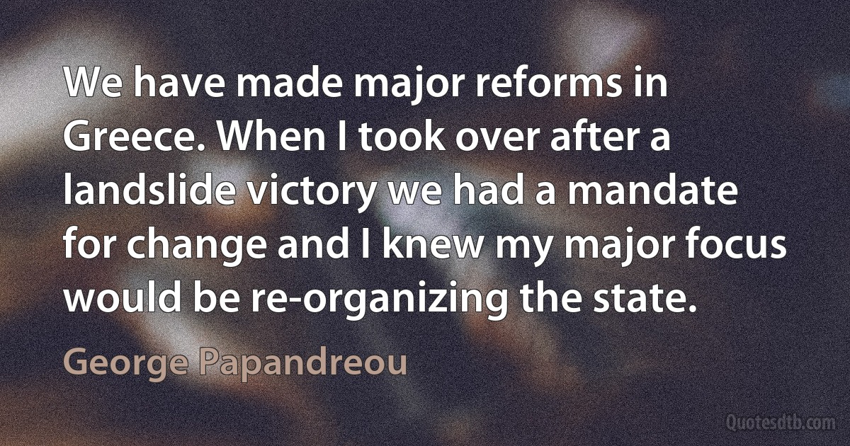 We have made major reforms in Greece. When I took over after a landslide victory we had a mandate for change and I knew my major focus would be re-organizing the state. (George Papandreou)