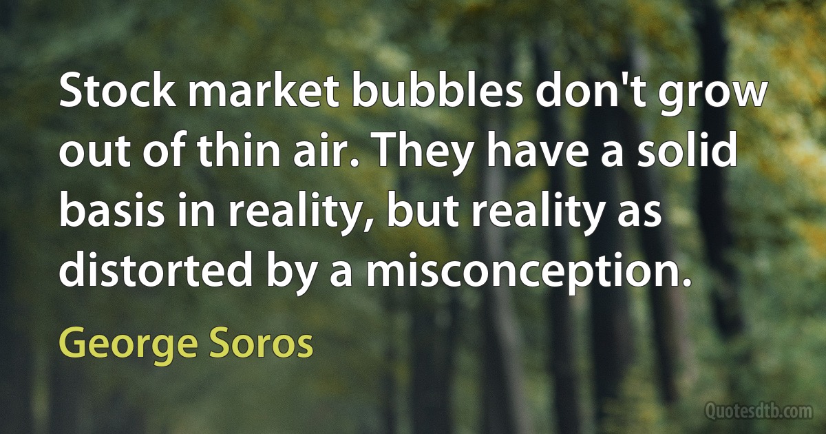 Stock market bubbles don't grow out of thin air. They have a solid basis in reality, but reality as distorted by a misconception. (George Soros)