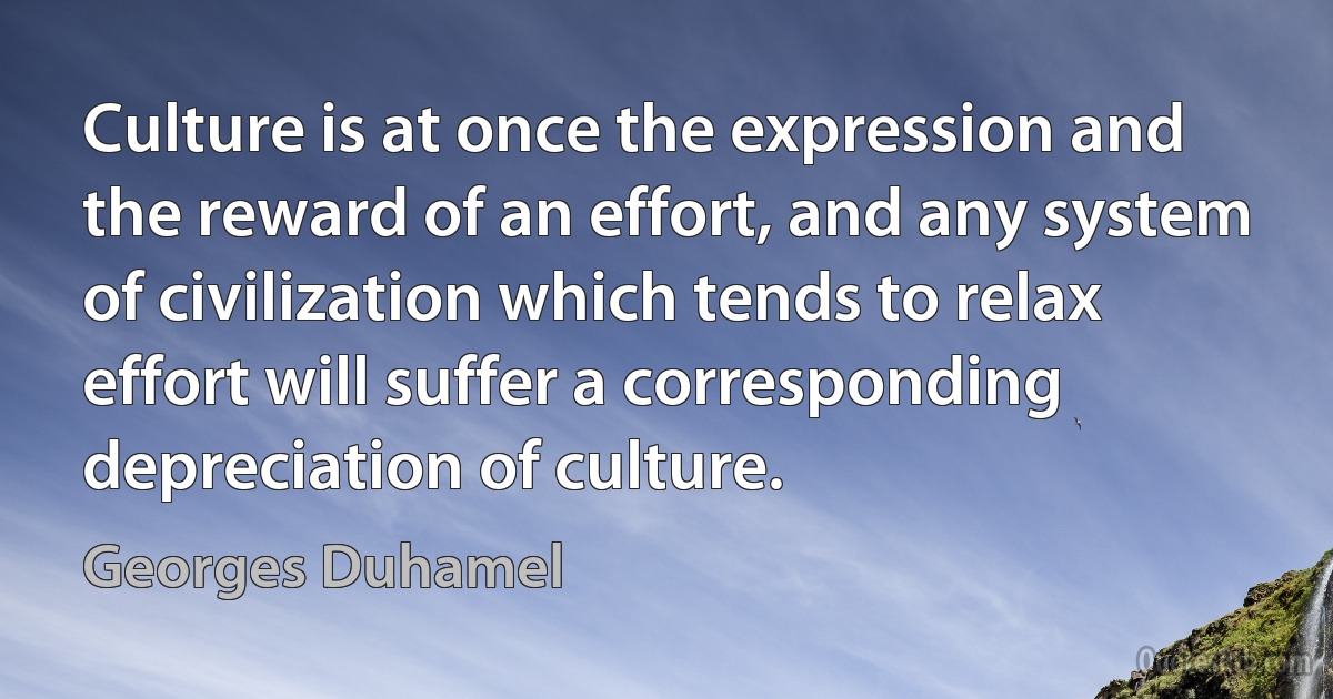 Culture is at once the expression and the reward of an effort, and any system of civilization which tends to relax effort will suffer a corresponding depreciation of culture. (Georges Duhamel)