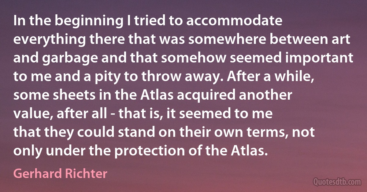 In the beginning I tried to accommodate everything there that was somewhere between art and garbage and that somehow seemed important to me and a pity to throw away. After a while, some sheets in the Atlas acquired another value, after all - that is, it seemed to me that they could stand on their own terms, not only under the protection of the Atlas. (Gerhard Richter)