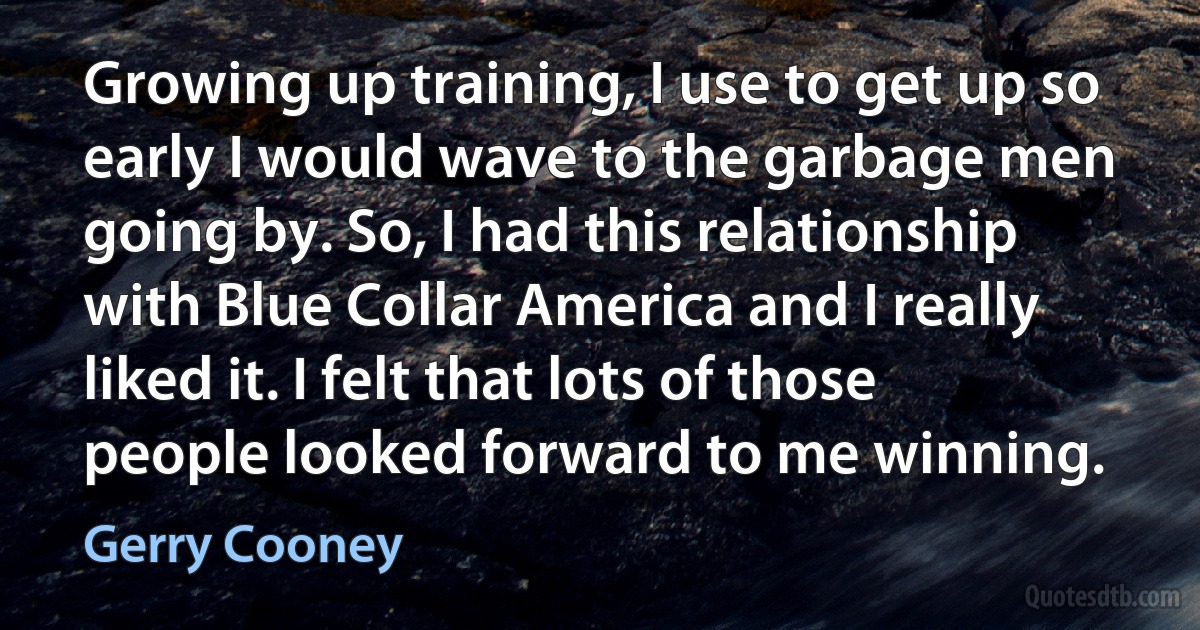 Growing up training, I use to get up so early I would wave to the garbage men going by. So, I had this relationship with Blue Collar America and I really liked it. I felt that lots of those people looked forward to me winning. (Gerry Cooney)