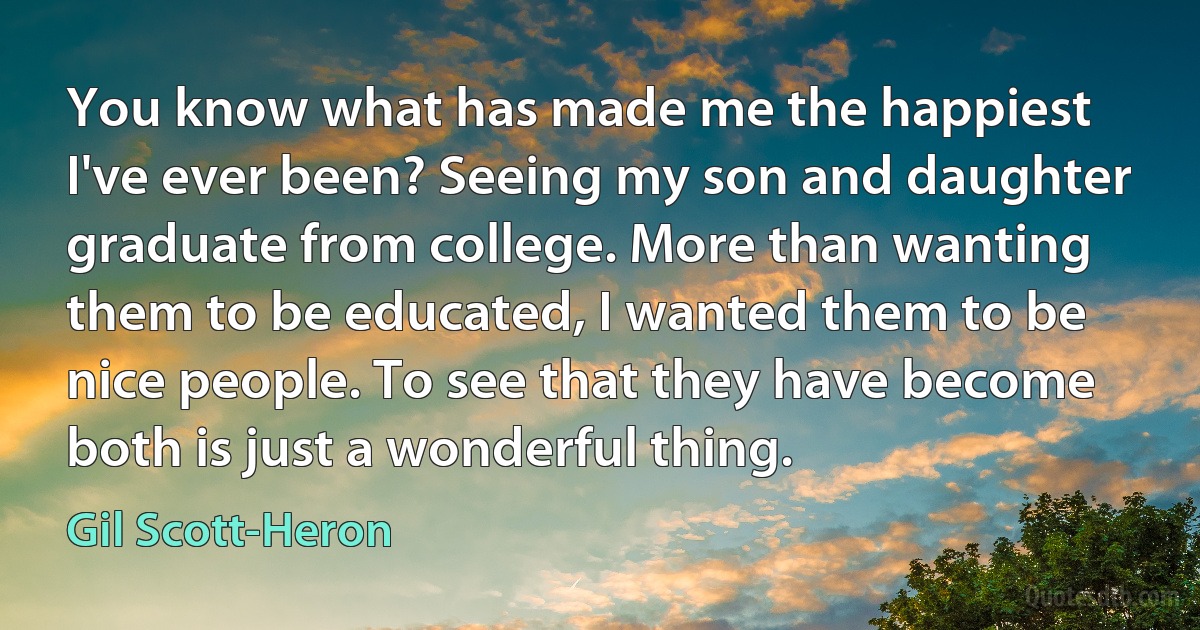 You know what has made me the happiest I've ever been? Seeing my son and daughter graduate from college. More than wanting them to be educated, I wanted them to be nice people. To see that they have become both is just a wonderful thing. (Gil Scott-Heron)