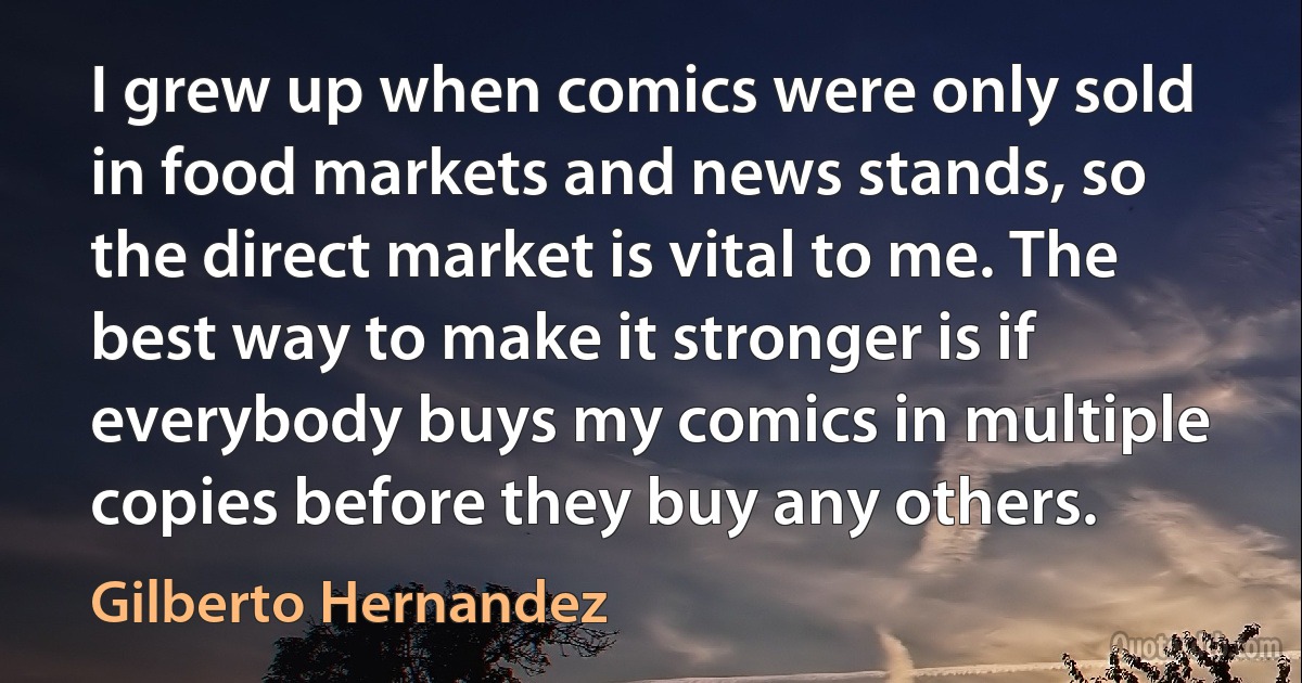 I grew up when comics were only sold in food markets and news stands, so the direct market is vital to me. The best way to make it stronger is if everybody buys my comics in multiple copies before they buy any others. (Gilberto Hernandez)