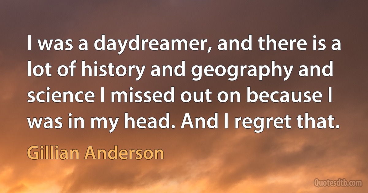 I was a daydreamer, and there is a lot of history and geography and science I missed out on because I was in my head. And I regret that. (Gillian Anderson)