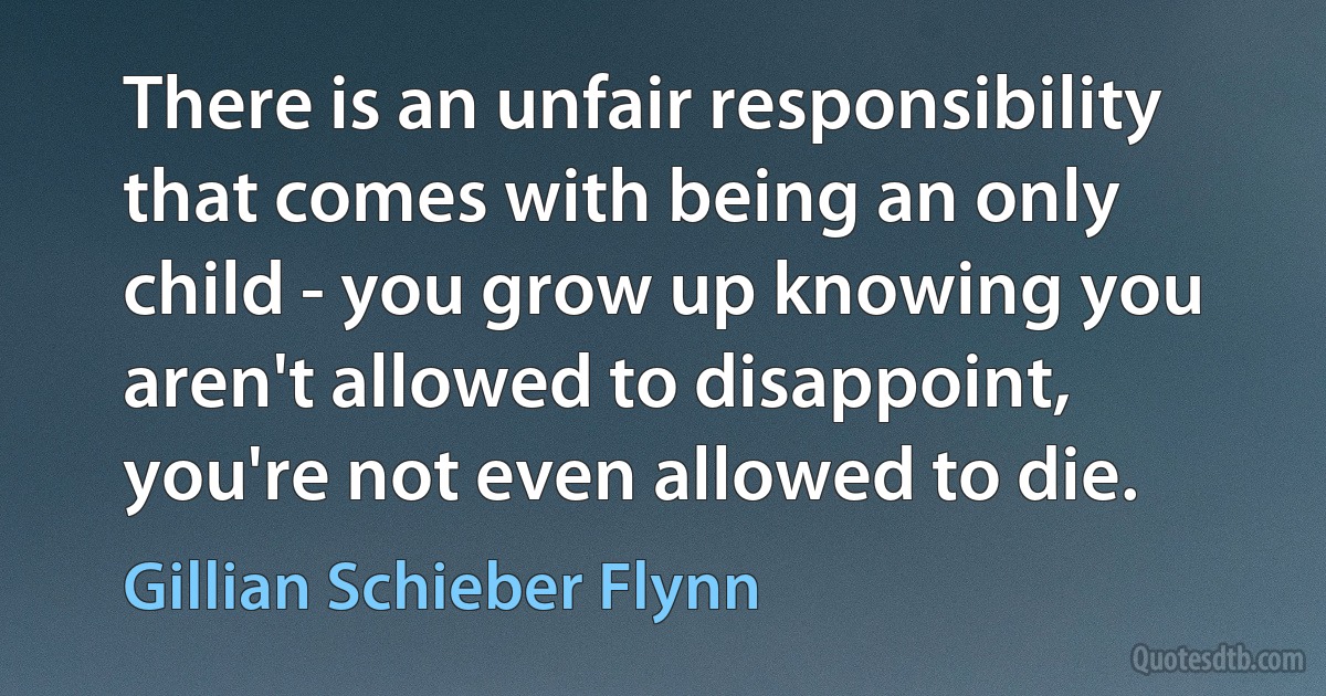 There is an unfair responsibility that comes with being an only child - you grow up knowing you aren't allowed to disappoint, you're not even allowed to die. (Gillian Schieber Flynn)