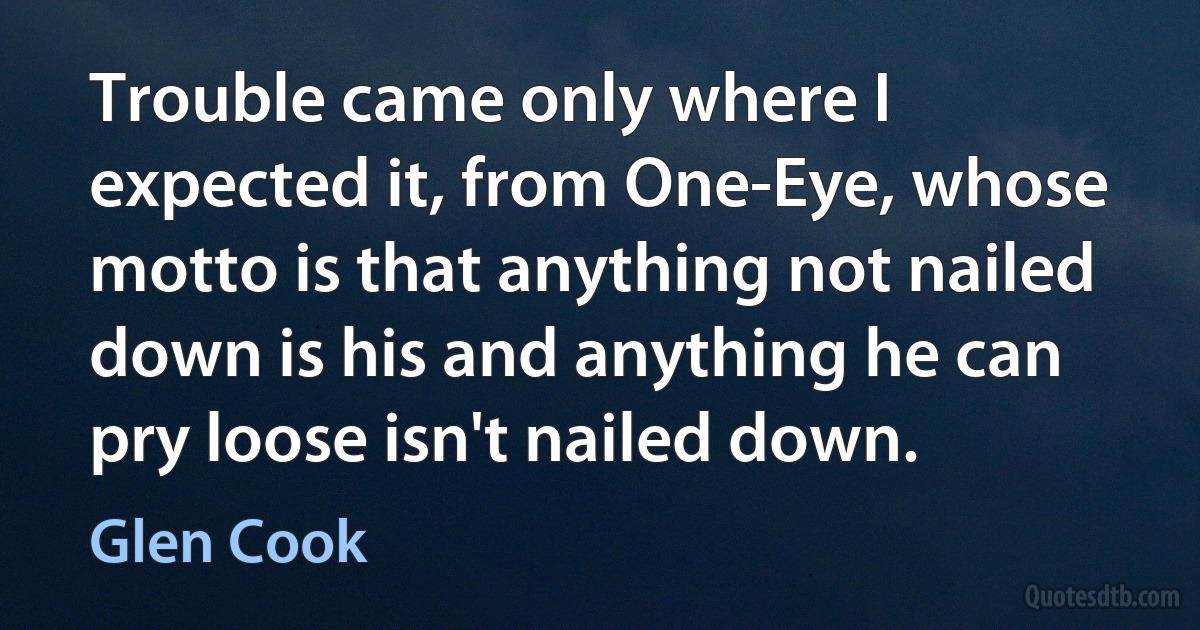 Trouble came only where I expected it, from One-Eye, whose motto is that anything not nailed down is his and anything he can pry loose isn't nailed down. (Glen Cook)