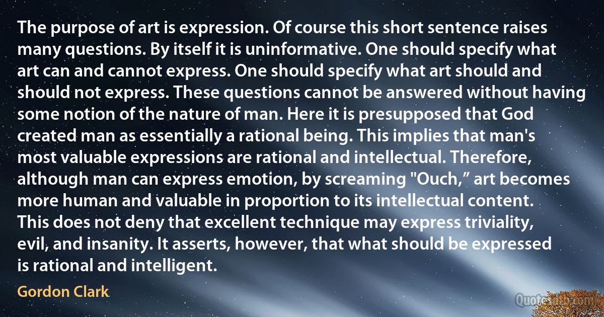 The purpose of art is expression. Of course this short sentence raises many questions. By itself it is uninformative. One should specify what art can and cannot express. One should specify what art should and should not express. These questions cannot be answered without having some notion of the nature of man. Here it is presupposed that God created man as essentially a rational being. This implies that man's most valuable expressions are rational and intellectual. Therefore, although man can express emotion, by screaming "Ouch,” art becomes more human and valuable in proportion to its intellectual content. This does not deny that excellent technique may express triviality, evil, and insanity. It asserts, however, that what should be expressed is rational and intelligent. (Gordon Clark)