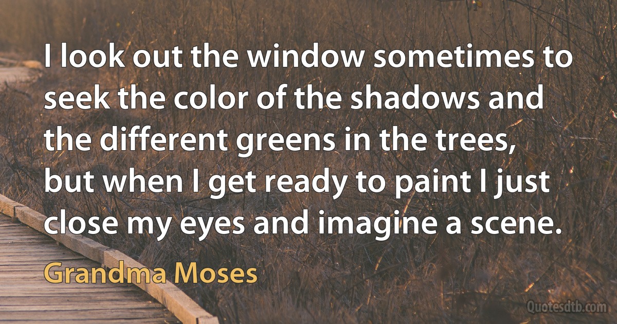 I look out the window sometimes to seek the color of the shadows and the different greens in the trees, but when I get ready to paint I just close my eyes and imagine a scene. (Grandma Moses)