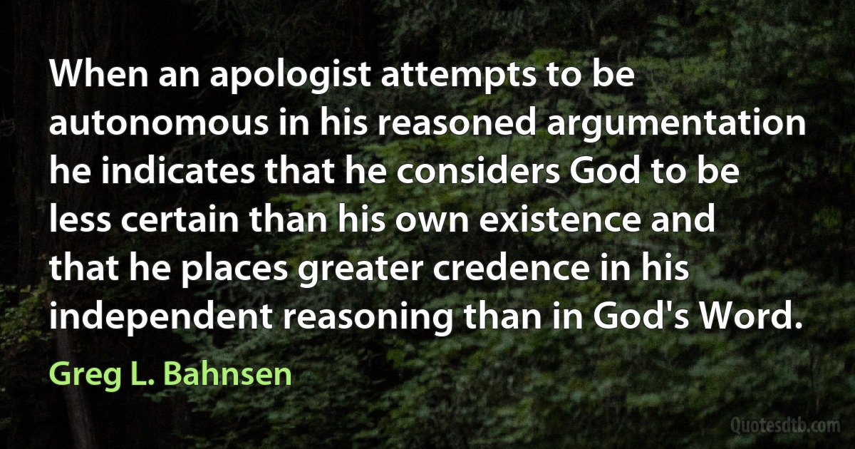 When an apologist attempts to be autonomous in his reasoned argumentation he indicates that he considers God to be less certain than his own existence and that he places greater credence in his independent reasoning than in God's Word. (Greg L. Bahnsen)