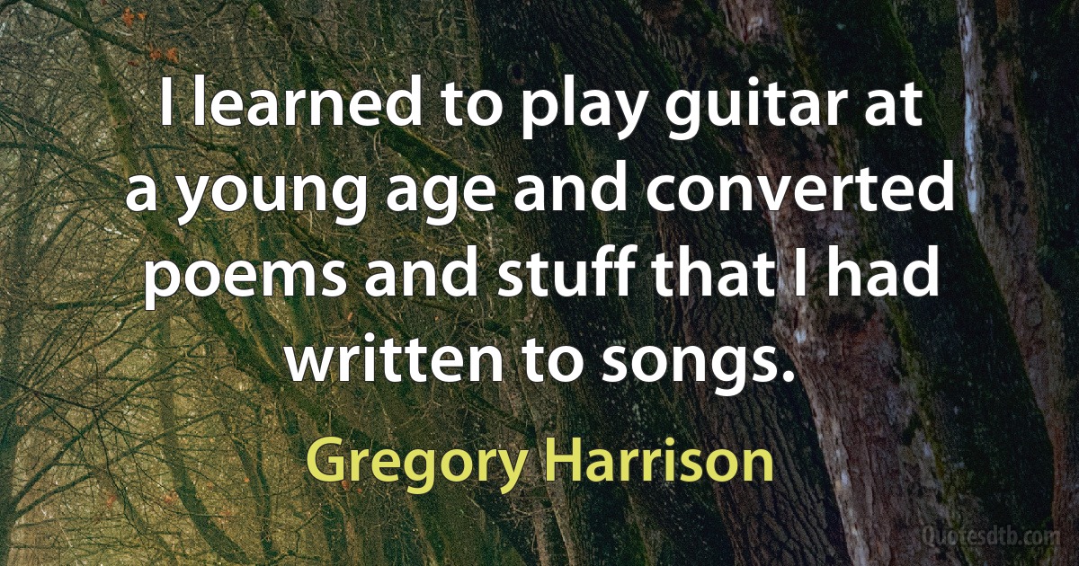 I learned to play guitar at a young age and converted poems and stuff that I had written to songs. (Gregory Harrison)