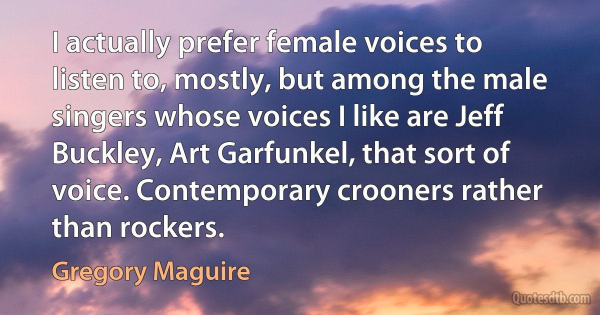 I actually prefer female voices to listen to, mostly, but among the male singers whose voices I like are Jeff Buckley, Art Garfunkel, that sort of voice. Contemporary crooners rather than rockers. (Gregory Maguire)