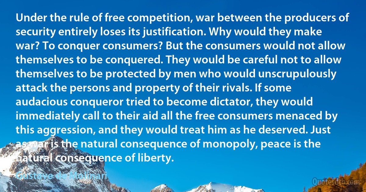 Under the rule of free competition, war between the producers of security entirely loses its justification. Why would they make war? To conquer consumers? But the consumers would not allow themselves to be conquered. They would be careful not to allow themselves to be protected by men who would unscrupulously attack the persons and property of their rivals. If some audacious conqueror tried to become dictator, they would immediately call to their aid all the free consumers menaced by this aggression, and they would treat him as he deserved. Just as war is the natural consequence of monopoly, peace is the natural consequence of liberty. (Gustave de Molinari)