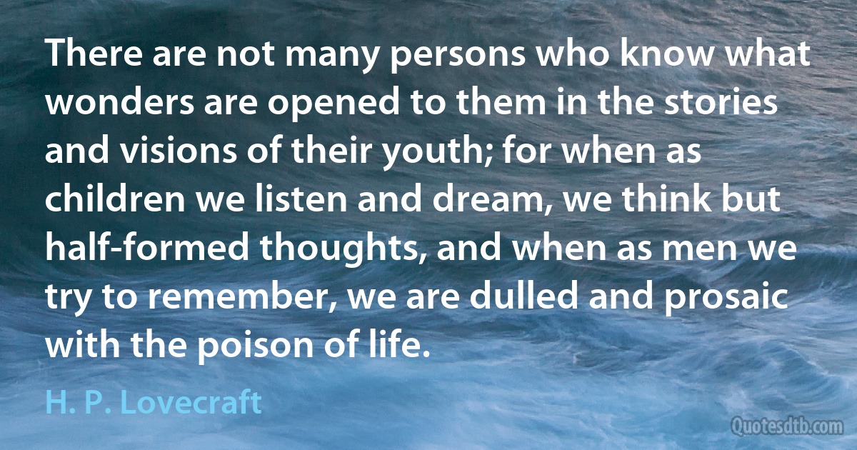 There are not many persons who know what wonders are opened to them in the stories and visions of their youth; for when as children we listen and dream, we think but half-formed thoughts, and when as men we try to remember, we are dulled and prosaic with the poison of life. (H. P. Lovecraft)